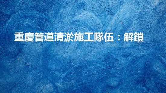重慶管道清淤施工隊伍：解鎖秘密技巧，暢通無阻！
